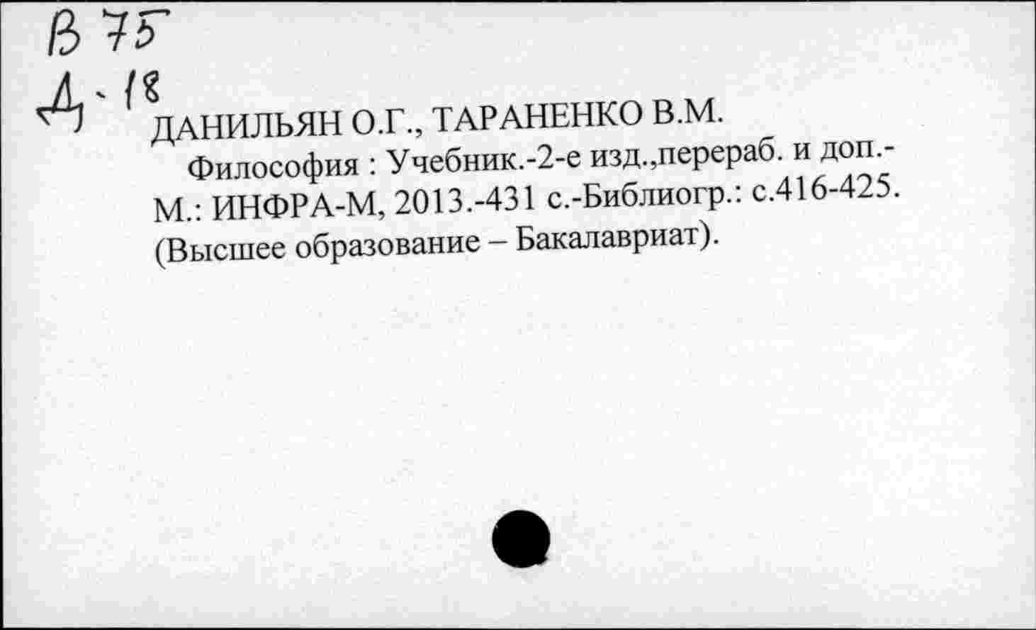 ﻿№
А ( ДАНИЛЬЯН О.Г., ТАРАНЕНКО В.М.
Философия : Учебник.-2-е изд.,перераб. и доп.-М.: ИНФРА-М, 2013.-431 с.-Библиогр.: с.416-425. (Высшее образование - Бакалавриат).